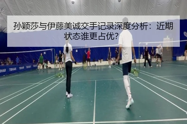 孙颖莎与伊藤美诚交手记录深度分析：近期状态谁更占优？